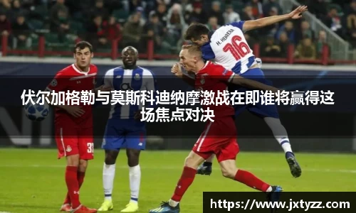 伏尔加格勒与莫斯科迪纳摩激战在即谁将赢得这场焦点对决