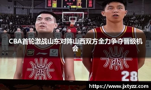 CBA首轮激战山东对阵山西双方全力争夺晋级机会