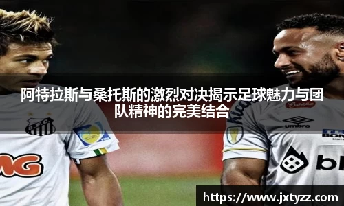 阿特拉斯与桑托斯的激烈对决揭示足球魅力与团队精神的完美结合